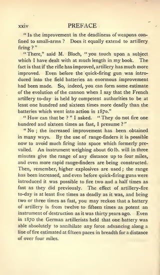 xxiv                                  PREFACE
     " Is the improvement in the deadliness of weapons con-
fined to small-arms ?                  Does     it   equally extend to artillery
              "
firing ?
     " There," said M.                Bloch, " you touch upon a subject
which     I       have dealt with at much length in my book. The
fact is that if       the rifle has improved, artillery has much more
improved.              Even before the              quick-firing       gun was        intro-
duced into the                field batteries        an enormous improvement
had been made.                 So, indeed, you can form some estimate
of the evolution of the cannon                       when   I   say that the French
artillery         to-day      is   held by competent authorities to be at
least    one hundred and sixteen times more deadly than the
        which went into action in 1870."
batteries
     "   How
         can that be ? " I asked. " They do not fire one
hundred and sixteen times as fast, I presume ? "
  " No   the increased improvement has been obtained
              ;


inmany ways. By the use of                           range-finders        it   is   possible
now to avoid much firing into                        space which formerly pre-
vailed.           An   instrument weighing about 60                    lb. will in    three
minutes give the range of any distance up to four miles,
and even more rapid range-finders are being constructed.
Then, remember, higher explosives are used the range                       ;


lias been increased, and even before quick-firing guns were

introduced           it     was possible      to fire     two and a half times as
fast as       they did previously.                   The    effect     of artillery-fire
to-day     is at       least five times as           deadly as    it   was, and being
two or three times as                 fast,   you may reckon            that a battery
of artillery           is    from twelve to          fifteen times as potent             an
instrument of destruction as                   it   was   thirty years ago.     Even
in   1870 the German                 artillerists     held that      one battery was
able absolutely to annihilate                       any force advancing along a
line of fire estimated at fifteen              paces in breadth for a distance
of over four miles.
 