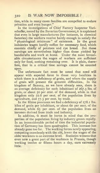 3IO          IS    WAR NOW       IMPOSSIBLE?
Hon, while in many cases families are compelled to endure
privation and even hunger."
   In the investigations of Chief Factory Inspector Vari-
schofFer, issued   by the Bavarian Government, it   is   explained
that even in large manufactures (for instance, in chemical
factories) the v^orkers receive barely enough to satisfy the
" physiological minimum " of existence.       In the great
industries wages hardly suffice for necessary food, which
consists chiefly of potatoes and rye bread.     But these
earnings are nevertheless higher than those yielded by
handicrafts and work at home.     Under the most favour-
able circumstances the wages of workers are sufficient
only for food, nothing remaining over.  It is plain, there-
fore, that    in   a critical time savings cannot be counted
upon.
  The unfortunate fact must be noted that need will
appear with especial force in those very localities in
which there is a, deficiency of grain, and where the supply
of grain will present the greatest difficulties.     In the
kingdom of Saxony, as we have already seen, there is
an average deficiency for each inhabitant of 267.3 lt)S. of
grain, or about 50 per cent, of the demand, while in that
kingdom only 22.6 per cent, of the population lives by
agriculture, and 77.3 per cent, by trade.
   In the Rhine provinces we find a deficiency of 278.1 lbs.
kilos of grain per inhabitant, or about 60 per cent, of the
demand, while 65 per cent, of the population lives on
incomes derived from trade and industry.
   In addition, 'it must be borne in mind that the pro-
portion of the population living by industry grows rapidly.
In an inconsiderable period of time the industrial popula-
tion of Germany has been quadrupled.      This increase has
already gone too far. The working forces newly appearing,
competing ceaselessly with the old, lower the wages of the
older workmen to an extreme level.   Statistics witness that
even now a great part of the workmen in Prussia, though
working twelve or fifteen hours a day, earn extremely
little.
 