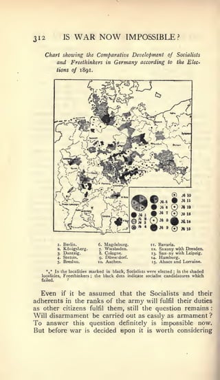 :




312              IS    WAR NOW                        IMPOSSIBLE?

   Chart showing               tJte   Comparative Development of Socialists
            and Freethinkers in Germany according                    to       the Elec-

            tions of        1 89 1.




                                                                       ®       J«10




            I.   Berlin.              6.   Magdeburg.      II.   Bavaria.
            3.   KSiiigslerg.         7-   Wiesbaden.      13.   Saxony with Dresden.
            r    Dantzig.             8.   Cologne.        13.   Sax' ny wiih Leipzig.
            4-   Stettin.              9- Diisseidorf.     14.   Hamburg.
            5.   BresUu.              10. Aachen.          15.   Alsace and Lorraine.

    *,* In the localities marked in black, Socialists were elected   in the shaded
                                                                          ;


  localities, Freethinkers ; the black dots indicate socialist candidatures which
  failed.



  Even if it be assumed that the Socialists and their
adherents in the ranks of the army will fulfil their duties
as other citizens fulfil them, still the question remains
Will disarmament be carried out as easily as armament ?
To answer this question definitely is impossible now.
But before war is decided upon it is worth considering
 