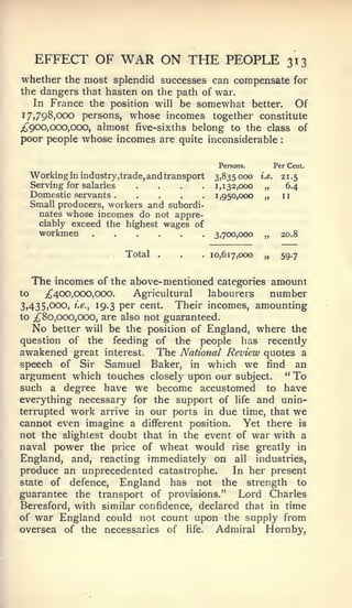 EFFECT OF          WAR ON THE PEOPLE                              313
whether the most splendid successes can compensate for
the dangers that hasten on the path of war.
    In France the position will be somewhat better.     Of
17*798,000 persons, whose incomes together constitute
;t 900, 000,000, almost five-sixths belong to the class of
poor people whose incomes are quite inconsiderable :

                                                 Persons.           Per Cent.


     Serving for salaries
     Domestic servants
                             ....
     Working in industry,trade, and transport    3,835000
                                                 1,132,000
                                                 1,950,000
                                                             i.e.

                                                              „
                                                              „
                                                                      21.5
                                                                       6.4
                                                                      11
     Small producers, workers and subordi-
       nates whose incomes do not appre-
       ciably exceed the highest wages of
       workmen                                   3,700,000    „       20.8

                          Total   .    .    .   10,617,000    „       59.7


     The incomes of the above-mentioned categories amount
to   ;^400,000,000.      Agricultural   labourers   number
3,435,000, i.e., 19.3 per cent.   Their incomes, amounting
to ^80,000,000, are also not guaranteed.
   No better will be the position of England, where the
question of the feeding of the people has recently
awakened great interest. The National Review quotes a
speech of Sir Samuel Baker, in which we find an
argument which touches closely upon our subject. " To
such a degree have we become accustomed to have
everything necessary for the support of life and unin-
terrupted work arrive in our ports in due time, that we
cannot even imagine a different position. Yet there is
not the slightest doubt that in the event of war with a
naval power the price of wheat would rise greatly in
England, and, reacting immediately on all industries,
produce an unprecedented catastrophe.        In her present
state of defence, England has not the strength to
guarantee the transport of provisions." Lord Charles
Beresford, with similar confidence, declared that in time
of war England could not count upon the supply from
oversea of the necessaries of life. Admiral Hornby,
 