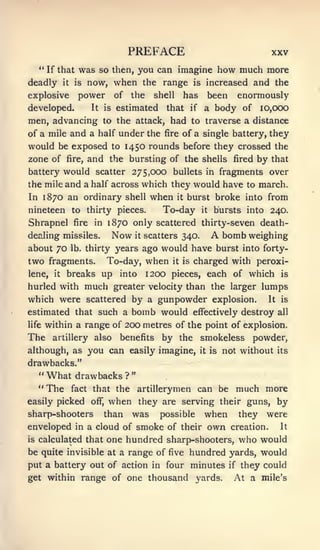 PREFACE                                          XXV
     " If that was so then, you can imagine                                   how much more
deadly       it    is   now, when the range                       is    increased and the
explosive           power             of   the     shell        has     been enormously
developed.               It      is   estimated       that       if    a body of I0,CX)0
men, advancing to the attack, had to traverse a distance
of a mile and a half under the fire of a single battery, they
would be exposed to 1450 rounds before they crossed the
zone of fire, and the bursting of the shells fired by that
battery would scatter 275,000 bullets in fragments over
the mile and a half across which they would have to march.
In 1870 an ordinary shell                         when     it   burst broke into from
nineteen to thirty pieces.                           To-day            it   bursts into 240.
Shrapnel          fire    in      1870 only scattered thirty-seven death-
dealing missiles.                     Now   it   scatters 340.              A bomb weighing
about 70          lb. thirty          years ago would have burst into forty-
two fragments.                   To-day, when          it is      charged with peroxi-
lene,   it    breaks up into                     1200 pieces, each of which                   is

hurled with             much          greater velocity than the larger lumps
which were scattered by a gunpowder explosion. It is
estimated that such a   bomb would effectively destroy all
life within a range of 200 metres of the point of explosion.

The     artillery         also         benefits      by the smokeless powder,
although, as you can easily imagine,                                  it is   not without    its

drawbacks."
     "What drawbacks?"
     "The fact that the artillerymen                                  can be much more
easily picked            off",    when they are serving their guns, by
sharp-shooters                   than was possible when they were
enveloped in a cloud of smoke of their                                  own     creation.    It

is   calculated that one hundred sharp-shooters,                                     who would
be quite invisible at a range of five hundred yards, would
put a battery out of action in four minutes                                     if   they could
get within range of one thousand                                  yards.         At a    mile's
 
