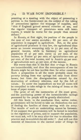 314         IS   WAR NOW       IMPOSSIBLE?
presiding at a meeting with the object of presenting a
petition to theGovernment on the subject of the taking
of precautions against the stoppage of suppUes, said
"that if England gained several victories at sea, and
the regular transport of provisions were still inter-
rupted, it would be worse for the people than several
defeats."
   In Russia, at first sight, the position of the people in
the case of war seems enviable ; 86 per cent, of the
population is engaged in agriculture.      But, as the price
of agricultural products is very low, the agricultural class
earns an income amounting only to 52 per cent, of the
general    income, while in Germany an           agricultural
population of 37 per cent, earns 35 per cent, of the
income, in France 42 per cent, of agriculturists earn 40
per cent, of the total income, and in Austria 49 per cent,
of agriculturists earn 45 per cent, of the income.
   But worse than this is the fact that s'^vings in Russia
are inconsiderable, and thus the consequences of war for
Russia might be not less terrible than for other countries.
Such a proposition is all the more probable since the
poverty arising from war springs not only from direct
losses, but from the disorganisation caused          by the
destruction of ordinary relations, and by the fall of
values.   To cover the expenditure on war all states will
be compelled to take refuge in the raising of loans or the
issue of paper money.
   The price of all the necessaries of life must grow,
and the purchasing power of the inconsiderable savings
possessed by the people will be greatly diminished.
   All this leads to the conclusion that, nolens volens,
governments will be forced to take on themselves the care
of feeding the families of those serving with the army.
The results of such an undertaking cannot be foreseen.
If we suppose that governments will be forced to interfere
in the regulation of prices, and to support the population,
we must ask, will it be easy after tlie war to abandon this
practice and re-establish the old order ?   And will not this
moment of transition to the normal order of things be
 