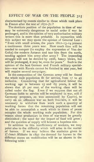 :                                           :




    EFFECT OF        WAR ON THE PEOPLE                 315
characterised by events similar to those which took place
in France after the war of 1870-71 ?
  The destitute position of the population in time of war
may   be extremely dangerous to social order if war be
prolonged, and in the opinion of very authoritative military
writers this is more than probable.     In connection with
this subject we may quote the opinion of General Leer
"Even with small armies, the years 18 12- 13-14 present
a continuous three years war.      How much time will be
needed to conquer (to employ the expression of Von der
Goltz) the modern Antaeus and tear him from the earth,
sending against him army after army ? The impending
struggle will not be decided by swift, heavy blows, but
will be prolonged, it may be, even for years."   Such is the
opinion of the best German and French military special-
ists—  war with Russia cannot be finished in one year, but
will require several campaigns.
   In the composition of the German army will be found
the whole male population fit for service, from 17 to 45
inclusive.   Considering that for agricultural labour the
working age is between 15 and 65 years, it will be
shown that 56 per cent, of the working class will be
called imder the flag.     Even if we suppose that not all
Germans liable to service will be emplo'ed in war, still if
Germany proposes, as was announced by Caprivi, to
carry on an offensive war on both fronfiers, it will be
necessary to withdraw from work such a quantity of
working forces that the remaining population will not
be able to accomplish a work which in times of peace
occupies the whole working male population.        For this
reason alone production in time of war must be greatly
diminished the need for the import of food will grow ;
           ;


and the question of supply will become a hopeless one.
   In addition to this insufficiency of workers, we may
point also to the difficulty which will arise in the matter
of horses.     If we may believe the statistics given in
L Annee Militaire in 1892 the demand for horses in the
different states on mobilisation will be as shown in the
following table
 