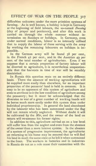 EFFECT OF          WAR ON THE PEOPLE                    317
           unknown under the more primitive systems of
difficulties
farming. As is well known, a holiday is kept in Germany
at the beginning of field labours, the so-named Busstag
(day of prayer and penitence), and after this work is
carried on through the whole summer without in-
termission on Sundays or holidays.     In Germany, even
under normal conditions, labour is so intensely utilised
that to supply the labour of those serving with the army
by working the remaining labourers on holidays is im-
possible.
  In     the   German army    will   be    found 38 per cent.,
in the    French 42 per   cent.,   and   in theAustrian 49 per
cent, of the total   number   of agriculturists.   Even   if    we
suppose that a certain proportion of factory labour            will
be diverted to agriculture, it is nevertheless unquestion-
able that the harvests in time of war will be sensibly
diminished.
   In Russia this question rests on an entirely different
basis.   There the absence of working agriculturists will
be supplied more easily than elsewhere, for an important
proportion of the peasants' land is held in common.        It is
easy to be an opponent of this system of agriculture and
even to attribute to it the low condition of agriculture among
the peasantry; but it must be acknowledged that the
diversion to war of a great number of woiking hands will
be borne much more easily under this system than under
individual proprietorship.    In general the land abandoned
by the labourer who has been summoned under the flag
will not remain wholly neglected.      Without doubt it will
be cultivated by the Mir, and the owner of the land on
return will re-assume his former rights.
   In addition to this, agriculture carried on on a low level
will suffer less from the neglect and even from the absence
of the owner than a more intense system.       In the absence
of a system of progressive improvement, the agriculturist
on returning to his home may be assured that he will find
his land in much the same state as he left it when summoned
to the front.   The workers in factories and in industries
in Russia do not as a rule cease their connection with the
 