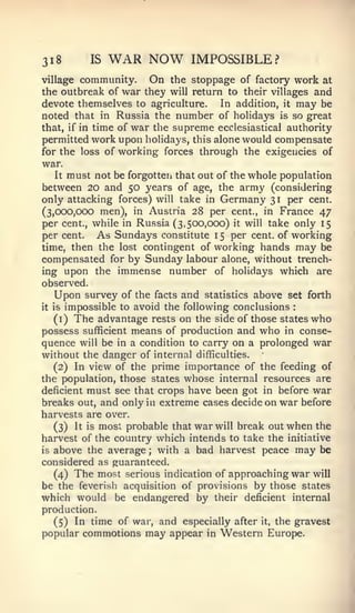 3i8        IS   WAR NOW          IMPOSSIBLE?
village   community.   On    the stoppage of factory     work at
the outbreak of   war they   will return to their villages  and
devote themselves to agriculture.     In addition, it may be
noted that in Russia the number of holidays is so great
that, if in time of war the supreme ecclesiastical authority
permitted work upon holidays, this alone would compensate
for the loss of working forces through the exigencies of
war.
   It must not be forgotten that out of the whole population
between 20 and 50 years of age, the army (considering
only attacking forces) will take in Germany 31 per cent.
(3,000,000 men), in Austria 28 per cent., in France 47
per cent., while in Russia (3,500,000) it will take only 15
per cent. As Sundays constitute 1 5 per cent, of working
time, then the lost contingent of working hands may be
compensated for by Sunday labour alone, without trench-
ing upon the immense number of holidays which are
observed.
   Upon survey of the facts and statistics above set forth
it is impossible to avoid the following conclusions      :


   (i) The advantage rests on the side of those states who
possess sufficient means of production and who in conse-
quence will be in a condition to carry on a prolonged war
without the danger of internal difficulties.
   (2) In view of the prime importance of the feeding of
the population, those states whose internal resources are
deficient must see that crops have been got in before war
breaks out, and only in extreme cases decide on war before
harvests are over.
   (3) It is most probable that war will break out when the
harvest of the country which intends to take the initiative
is above the average   ; with a bad harvest peace may be
considered as guaranteed.
   (4) The most serious indication of approaching war will
be the feverish acquisition of provisions by those states
which would be endangered by their deficient internal
production.
  (5) In time of war, and especially after      it,   the gravest
popular commotions     may appear   in   Western Europe.
 