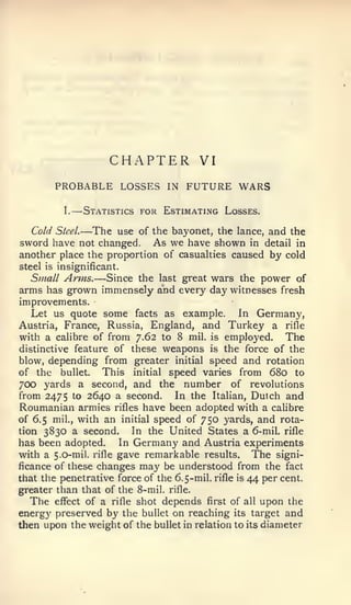 —




                         CHAPTER          VI
         PROBABLE LOSSES            IN   FUTURE WARS
           I.       Statistics for Estimating Losses.

  Cold   Steel.   —The    use of the bayonet, the lance, and the
sword have not changed.          As we have shown   in detail in
another place the proportion of casualties caused by cold
steel is insignificant.
                     —
  Small Arms. Since the last great wars the power of
arms has grown immensely and every day witnesses fresh
improvements.
   Let us quote some facts as example.        In Germany,
Austria, France, Russia, England, and Turkey a rifle
with a calibre of from 7.62 to 8 mil. is employed.     The
distinctive feature of these weapons is the force of the
blow, depending from greater initial speed and rotation
of the bullet.    This initial speed varies from 680 to
700 yards a second, and the number of revolutions
from 2475 to 2640 a second.      In the Italian, Dulch and
Roumanian armies rifles have been adopted with a calibre
of 6.5 mil., with an initial speed of 750 yards, and rota-
tion 3830 a second.      In the United States a 6-mil. rifle
has been adopted.     In Germany and Austria experiments
with a 5.0-mil. rifle gave remarkable results. The signi-
ficance of these changes may be understood from the fact
that the penetrative force of the 6.5-mil.rifle is 44 per cent,
greater than that of the 8-mil. rifle.
  The effect of a rifle shot depends first of all upon the
energy preserved by the bullet on reaching its target and
then upon the weight of the bullet in relation to its diameter
 