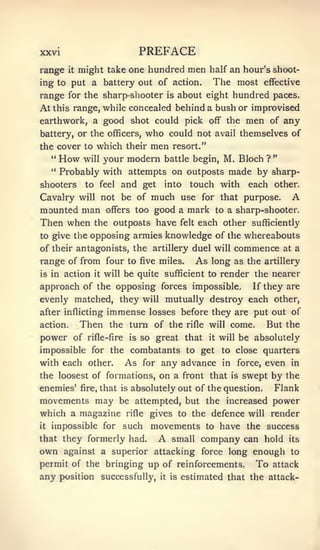 xxvi                                   PREFACE
range    might take one hundred men half an hour's shoot-
        it

ing to put a battery out of action.    The most effective
range for the sharp-shooter is about eight hundred paces.
At this range, while concealed behind a bush or improvised
earthwork, a good shot could pick off the                                        men    of any
battery, or the officers,   who could not                            avail themselves of

the cover to     which their men resort."
   " How will your modern battle begin, M. Bloch ? "
   " Probably with attempts on outposts made by sharp-

shooters      to feel        and get into                touch with               each other.
Cavalry      will not        be of    much use for that purpose. A
mounted man           offers       too good a mark to a sharp-shooter.
Then when        the outposts have                     felt   each other sufficiently
to give the    opposing armies knowledge of the whereabouts
of their antagonists, the artillery duel will                              commence       at    a
range of from four to                  five miles.            As long      as the artillery
is in   action   it   will   be quite sufficient to render the nearer
approach of the opposing forces impossible.                                        If they are
evenly matched, they will mutually destroy each other,
after inflicting      immense            losses before they are put out of
action.      Then      the turn of the                  rifle will         come.       But the
power of       rifle-fire         is   so great that            it   will       be absolutely
impossible for the combatants to get to close quarters
with each other.              As       for   any advance              in    force,     even    in
the loosest of formations, on a front that                  swept by the   is

enemies'     fire,   that    is   absolutely out of the question.  Flank
movements may be attempted, but the increased power
which a magazine              rifle      gives to the defence will render
it   impossible for such                 movements              to    have the success
that they formerly had.                      A
                                 company can hold small                                       its

own against a superior attacking force long enough                                             to
permit of the bringing up of reinforcements.                                       To   attack
any position successfully,                   it   is   estimated that the attack-
 
