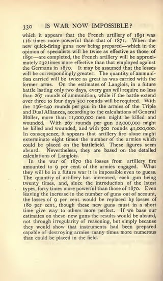330       IS   WAR NOW         IMPOSSIBLE?
which it appears that the French artillery of 1891 was
116 times more powerful than that of 1871. When the
                                             —
new quick-firing guns now being prepared which in the
opinion of specialists will be twice as effective as those of
1 891 — are completed, the French artillery will be approxi-
mately 232 times more effective than that employed against
the Germans in 1870.      It may be assumed that the losses
will be correspondingly greater. The quantity of ammuni-
tion carried will be twice as great as was carried with the
former arms. On the estimates of Langlois, in a future
battle lasting only two days, every gun will require no less
than 267 rounds of ammunition, while if the battle extend
over three to four days 500 rounds will be required. With
the 136-140 rounds per gun in the armies of the Triple
and Dual Alliances, according to the calculations of General
Milller, more than 11,000,000 men might be killed and
wounded. With 267 rounds per gun 22,000,000 might
be killed and wounded, and with 500 rounds 41,000,000.
In consequence, it appears that artillery fire alone might
exterminate eight times the number of the armies which
could be placed on the battlefield. These figures seem
absurd.     Nevertheless, they are based on the detailed
calculations of Langlois.
   In the war of 1870 the losses from artillery fire
amounted to 9 per cent, of the armies engaged. What
they will be in a future war it is impossible even to guess.
The quantity of artillery has increased, each gun being
twenty times, and, since the introduction of the latest
types, forty times more powerful than those of 1870. Even
leaving the increase in the number of guns out of account,
the losses of 9 per cent, would be replaced by losses of
 180 per cent., though these new guns must in a short
time give way to others more perfect.        If we base our
estimates on these new guns the results would be absurd,
not through irregularity of reasoning, but simply because
they would show that instruments had been prepared
capable of destroying armies many times more numerous
than could be placed in the field.
 