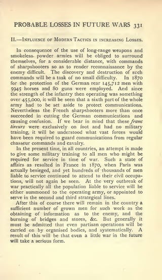 —


 PROBABLE LOSSES IN FUTURE WARS                          331

II.       Influence of Modern Tactics   in increasing Losses.


   In consequence of the use of long-range weapons and
smokeless- powder armies will be obliged to surround
themselves, for a considerable distance, with commands
of sharpshooters so as to render reconnaissance by the
enemy difficult. The discovery and destruction of such
commands will be a task of no small difficulty.     In 1870
for the protection of the German rear 145,712 men with
5945 horses and 80 guns were employed. And since
the strength of the infantry then operating was something
over 455,000, it will be seen that a sixth part of the whole
army had to be set aside to protect communications.
Nevertheless the French sharpshooters more than once
succeeded in cutting the German communications and
causing confusion. If we bear in mind that these franc
iireurs were exclusively on foot and had no military
training, it will be understood what vast forces would
have been required to guard communications from regular
chasseur commands and cavalry.
   In the present time, in all countries, an attempt is made
to give some military training to all men who might be
required for service in time of war.        Such a state of
affairs as resulted in France in 1870, when Paris was
actually besieged, and yet hundreds of thousands of men
liable to service continued to attend to their civil occupa-
tions, will not again be seen.      At the very outbreak of
war practically all the population liable to service will be
either summoned to the operating army, or appointed to
serve in the second and third strategical lines.
   After this of course there will remain in the country a
sufficient number of grown men for such work as the
obtaining of information as to the enemy, and the
burning of bridges and stores, &c. But generally it
must be admitted that even partisan operations will be
carried on by organised bodies, and systematically.        A
result of this will be that even a little war in the future
will take a serious form.
 