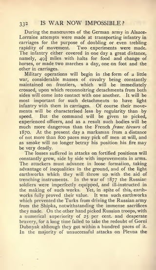 332       IS   WAR NOW         IMPOSSIBLE        ?


   During the mancEuvres of the German army in Alsace-
Lorraine attempts were made at transporting infantry in
carriages for the purpose of doubHng or even trebling
rapidity of movement.      Two experiments were made.
The infantry either covered in one day a great distance,
namely, 49I miles with halts for food and change of
horses, or made two marches a day, one on foot and the
other in carriages.
   Military operations will begin in the form of a little
war, considerable masses of cavalry being constantly
maintained on frontiers, which will be immediately
crossed, upon which reconnoitring detachments from both
sides will come into contact with one another.  It will be
most important for such detachments to have light
infantry with them in carriages.   Of course their move-
ments will be characterised less by regularity than by
speed.    But the command will be given to picked,
experienced officers, and as a result such bodies will be
much more dangerous than the French franc tireurs of
1870.   At the present day a marksman from a distance
of not more than 800 paces may pick off men at will, and
as smoke will no longer betray his position his fire may
be very deadly.
   The losses suffered in attacks on fortified positions will
constantly grow, side by side with improvements in arms.
The attackers must advance in loose formation, taking
advantage of inequalities in the ground, and of the light
earthworks which they will throw up with the aid of
trenching instruments.    In the war of 1877 the Russian
soldiers were imperfectly equipped, and ill-instructed in
the making of such works.      Yet, in spite of this, earth-
works fully proved their value. It was such earthworks
which prevented the Turks from driving the Russian army
from the Shipka, notwithstanding the immense sacrifices
they made. On the other hand picked Russian troops, with
a numerical superiority of 25 per cent, and desperate
bravery, for a long time failed to take the redoubt of Gorni
Dubnyak although they got within a hundred paces of it.
In the majority of unsuccessful attacks on Plevna the
 