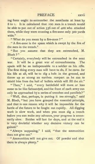 "




                                        PREFACE                                        xxvii

ing force ought to outnumber the assailants at least by
8 to    1.            It is     calculated that lOO             men    in   a trench would
be able to put out of action 336 out of 400 who attacked
them, while they were crossing a fire-zone only 300 yards
wide."
  " What do you mean by a fire-zone ? "
  "    A
       fire-zone is the space which is swept by the                                    fire   of
the men in the trench."
   " But you assume that                                 they    are    entrenched,           M.
Bloch        ?

     " Certainly, everybody will be entrenched in the next
war.             It    will     be a great war of entrenchments.                         The
spade        will        be as indispensable to a soldier as his                        rifle.

The     first         thing every       man       will   have to do,        if   he cares for
his    life       at     all,   will   be to dig a hole in the ground, and
throw up as strong an earthen rampart as he can to
shield him from the hail of bullets which will fill the air."
   " Then," I said, " every battlefield will more or less
come     to be like Sebasto^ol,                   and the       front of each      army can
only be approached by a series of trenches and parallels?"
     " Well, that, perhaps, is putting                          it   too strongly," said
M, Bloch, " but you have grasped the essential principle,
and that is one reason why it will be impossible for the
battle of the future to be fought out rapidly.                                   All digging
work       is        slow work, and when you must dig a trench
before   you can make any advance, your progress is neces-
sarily slow.   Battles will last for days, and at the end it
is   very doubtful whether any decisive victory can be
gained."
     "Always supposing,"                      I    said,    "that the ammunition
does not give out."
  " Ammunition will not give out.                                Of powder and          shot
there    is      always plenty."
 