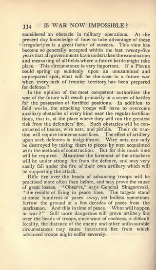 334       IS   WAR NOW          IMPOSSIBLE         ?


    considered an obstacle in military operations.         At the
    present day knowledge of how to take advantage of these
•   irregularities is a great factor of success.   This view has
    become so generally accepted within the last twenty-five
    years that all governments have undertaken the examination
    and measuring of all fields where a future battle might take
    place.   This circumstance is very important. If a Plevna
    could spring up suddenly upon an unexamined and
    unprepared spot, what will be the case in a future war
    when every inch of frontier territory has been prepared
    for defence ?
       In the opinion of the most competent authorities the
    war of the future will result primarily in a series of battles
    for the possession of fortified positions.    In addition to
    field works, the attacking troops will have to overcome
    auxiliary obstacles of every kind near the regular fortifica-
    tions, that is, at the place where they will run the greatest
    risk from the defenders' fire.    Such obstacles will be con-
    structed of beams, wire nets, and pitfalls.   Their de truc-
    tion will require immense sacrifices.   The effect of artillery
    upon such defences is insignificant. Wire nets can only
    be destroyed by taking them to pieces by men acquainted
    with the methods of construction.     But for this much time
    will be required.     Meantime the foremost of the attackers
    will be under strong fire from the defence, and may very
    easily fall under the fire of their own artillery which will
    be supporting the attack.
       Rifle fire over the heads of advancing troops will be
    practised more often than before, and may prove the cause
    of great losses.     " Observe," says General Skugarevski,
    " the results of firing in peace time.    The targets stand
    at some hundreds of paces away, yet bullets sometimes
    furrow the ground at a few decades of paces from the
    marksman. And this in time of peace. What will happen
    in war ? "     Still more dangerous will prove artillery fire
    over the heads of troops, since want of coolness, a difficult
    locality, the distance of the enemy and other unfavourable
    circumstances may cause inaccurate fire from which
    advanced troops might suffer severely.
 