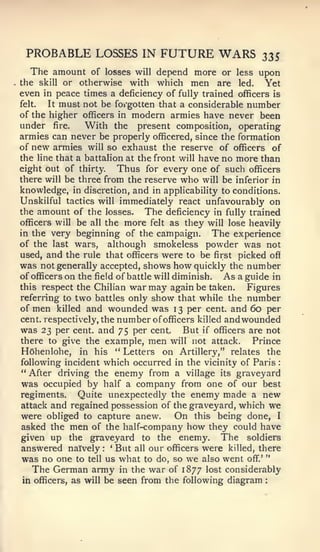 "
                                                            :




 PROBABLE LOSSES IN FUTURE WARS                            23S
  The amount       of losses will depend more or less upon
the skill or    otherwise with which men are led. Yet
even in peace times a deficiency of fully trained officers is
felt.   It must not be forgotten that a considerable number
of the higher officers in modern armies have never been
under fire.      With the present composition, operating
armies can never be properly officered, since the formation
of new armies will so exhaust the reserve of officers of
the line that a battalion at the front will have no more than
eight out of thirty.     Thus for every one of such officers
there will be three from the reserve who will be inferior in
knowledge, in discretion, and in applicability to conditions.
Unskilful tactics will immediately react unfavourably on
the amount of the losses.       The deficiency in fully trained
officers will be all the more felt as they will lose heavily
in the very beginning of the campaign.           The experience
of the last wars, although smokeless powder was not
used, and the rule that officers were to be first picked off
was not generally accepted, shows how quickly the number
of officers on the field of battle will diminish. As a guide in
this respect the Chilian war may again be taken.        Figures
referring to two battles only show that while the number
of men killed and wounded was 13 per cent, and 60 per
cent, respectively, the number of officers killed andwounded
was 23 per cent, and 75 per cent. But if officers are not
there to give the example, men will not attack.          Prince
HOhenlohe, in his " Letters on Artillery," relates the
following incident which occurred in the vicinity of Paris      :


"After driving the enemy from a village its graveyard
was occupied by half a company from one of our best
regiments.     Quite unexpectedly the enemy made a new
attack and regained possession of the graveyard, which we
were obliged to capture anew.            On this being done, I
asked the men of the half-company how they could have
given up the graveyard to the enemy. The soldiers
answered nafvely    :
                        *
                         But all our officers were killed, there
was no one to tell us what to do, so we also went off".'
    The German army in the war of 1877 lost considerably
 in officers, as will be seen from the following diagram
 