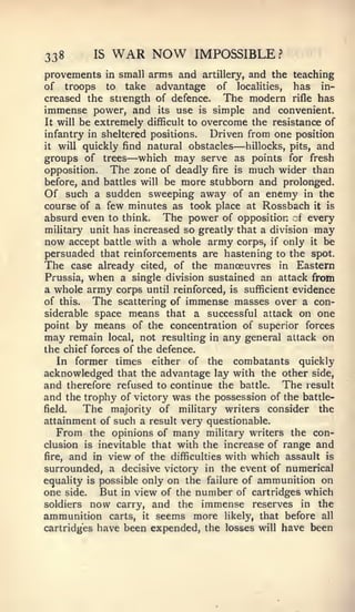 338       IS   WAR NOW         IMPOSSIBLE?
provements in small arms and artillery, and the teaching
of troops to take advantage of localities, has in-
creased the strength of defence. The modern rifle has
immense power, and its use is simple and convenient.
It will be extremely difficult to overcome the resistance of
infantry in sheltered positions.   Driven from one position
it will quickly find natural obstacles —  hillocks, pits, and
                 —
groups of trees which may serve as points for fresh
opposition.   The zone of deadly fire is much wider than
before, and battles will be more stubborn and prolonged.
Of such a sudden sweeping away of an enemy in the
course of a few minutes as took place at Rossbach it is
absurd even to think. The power of opposition of every
military unit has increased so greatly that a division may
now accept battle with a whole army corps, if only it be
persuaded that reinforcements are hastening to the spot.
The case already cited, of the manoeuvres in Eastern
Prussia, when a single division sustained an attack from
a whole army corps until reinforced, is sufficient evidence
of this.  The scattering of immense masses over a con-
siderable space means that a successful attack on one
point by means of the concentration of superior forces
may remain local, not resulting in any general attack on
the chief forces of the defence.
   In former times either of the combatants quickly
acknowledged that the advantage lay with the other side,
and therefore refused to continue the battle. The result
and the trophy of victory was the possession of the battle-
field.   The majority of military writers consider the
attainment of such a result very questionable.
   From the opinions of many military writers the con-
clusion is inevitable that with the increase of range and
fire, and in view of the difficulties with which assault is
surrounded, a decisive victory in the event of numerical
equality is possible only on the failure of ammunition on
one side. But in view of the number of cartridges which
soldiers now carry, and the immense reserves in the
ammunition carts, it seems more likely, that before all
cartridges have been expended, the losses will have been
 