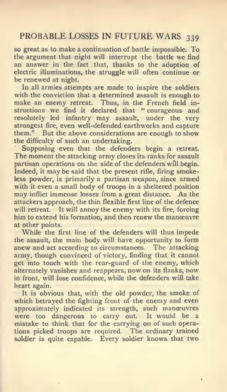 PROBABLE LOSSES IN FUTURE WARS                           339
so great as to make a continuation of battle impossible. To
the argument that night will interrupt the battle we find
an answer in the fact that, thanks to the adoption of
electric illuminations, the struggle will often continue or
be renewed at night.
   In all armies attempts are made to inspire the soldiers
with the conviction that a determined assault is enough to
make an enemy retreat. Thus, in the French field in-
structions we find it declared that " courageous and
resolutely led infantry may assault,         under the very
strongest fire, even well-defended earthworks and capture
them." But the above considerations are enough to show
the difficulty of such an undertaking.
   Supposing even that the defenders begin a retreat.
The moment the attacking army closes its ranks for assault
partisan operations on the side of the defenders will begin.
Indeed, it may be said that the present rifle, firing smoke-
less powder, is primarily a partisan weapon, since armed
with it even a small body of troops in a sheltered position
may inflict immense losses from a great distance. As the
attackers approach, the thin flexible first line of the defence
will retreat.   It will annoy the enemy with its fire, forcing
him to extend his formation, and then renew the manceuvre
at other points.
   While the first line of the defenders will thus impede
the assault, the main body will have opportunity to form
anew and act according to circumstances. The attacking
army, though convinced of victory, finding that it cannot
get into touch with the rear-guard of the enemy, which
alternately vanishes and reappears, now on its flanks, now
in front, will lose confidence, while the defenders will take
heart again.
   It is obvious that, with the old powder, the smoke of
which betrayed the fighting front of the enemy and even
approximately indicated its strength, such manoeuvres
were too dangerous to carry out.              It would    be a
mistake to think that for the carrying on of such opera-
tions picked troops are required.      The ordinary trained
soldier   is   quite capable.   Every soldier knows that two
 
