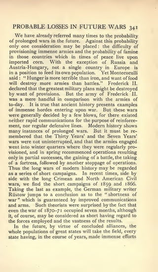 PROBABLE LOSSES IN FUTURE WARS 341
   We have already referred many times to the probability
 of prolonged wars in the future. Against this probability
 only one consideration may be placed      :  the difficulty of
 provisioning immense armies and the probability of famine
 in those countries which in times of peace live upon
 imported corn.      With the exception of Russia and
Austria-Hungary, not a single country in Europe is
 in a position to feed its own population.   Yet Montecuculli
 said:
        " Hunger is more terrible than iron, and want of food
will destroy more armies than battles."         Frederick II.
declared that the greatest military plans might be destroyed
by want of provisions. But the army of Frederick II.
was a mere handful in comparison with the armies of
to-day.    It is true that ancient history presents examples
of immense hordes entering upon war.          But these wars
were generally decided by a few blows, for there existed
neither rapid communications for the purpose of reinforce-
ment, nor regular defensive lines. Modern history shows
many instances of prolonged wars. But it must be re-
membered that the Thirty Years' and the Seven Years'
wars were not uninterrupted, and that the armies engaged
went into winter quarters where they were regularly pro-
visioned, and in spring recommenced operations resulting
only in partial successes, the gaining of a battle, the taking
of a fortress, followed by another stoppage of operations.
Thus the long wars of modern history may be regarded
as a series of short campaigns.      In recent times, side by
side with the long Crimean and North American Civil
wars, we find the short campaigns of 1859 and 1866.
Taking the last as example, the German mihtary writer
RUbtow jumps to a conclusion as to the " shortness of
war" which is guaranteed by improved communications
and arms. Such theorists were surprised by the fact that
even the war of 1870-71 occupied seven months, although
it, of course, may be considered as short having regard to

the forces employed and the vastness of the results.
    In the future, by virtue of concluded alliances, the
whole populations of great states will take the field, every
state having, in the course of years, made immense efforts
 