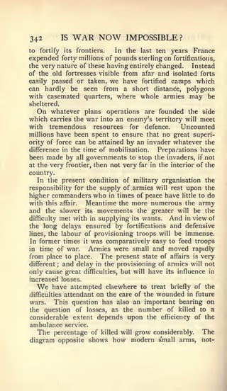 342          IS   WAR NOW          IMPOSSIBLE ?
to fortify its frontiers.  In the last ten years France
expended forty millions of pounds sterling on fortifications,
the very nature of these having entirely changed. Instead
of the old fortresses visible from afar and isolated forts
easily passed or taken, we have fortified camps which
can hardly be seen from a short distance, polygons
with casemated quarters, where whole armies may be
sheltered.
   On whatever plans operations are founded the side
which carries the war into an enemy's territory will meet
with tremendous resources for defence.         Uncounted
millions have been spent to ensure that no great superi-
ority of force can be attained by an invader whatever the
difference in the time of mobilisation. Preparations have
been made by all governments to stop the invaders, if not
at the  very frontier, then not very far in the interior of the
country.
   In the present condition of military organisation the
responsibility for the supply of armies will rest upon the
higher commanders who in times of peace have little to do
with this affair.   Meantime the more numerous the army
and the slower its movements the greater will be the
difficulty met with in supplying its wants.    And in view of
the long delays ensured by fortifications and defensive
lines, the labour of provisioning troops will be immense.
In former times it was comparatively easy to feed troops
in time of war.      Armies were small and moved rapidly
from place to place. The present state of affairs is very
different ; and delay in the provisioning of armies will not
only cause great difficulties, but will have its influence in
increased losses.
  We     have attempted elsewhere to treat briefly of the
difficulties attendant on the care of the wounded in future
wars. This question has also an important bearing on
the question of losses, as the number of killed to a
considerable extent depends upon the efficiency of the
ambulance     service.
  The percentage         of killed will grow considerably.   The
diagram opposite shows          how modern small arms,       not-
 
