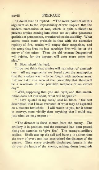 —


XXVIU                          PREFACE
   "I doubt that," I replied. "The weak point of all this
argument as to the impossibility of war implies that the
modern mechanism of war, which is quite sufficient to
prevent armies coming into close contact, also possesses
qualities of permanence, or rather of inexhaustibility. What
seems much more probable is that with the excessive
rapidity of fire, armies will empty their magazines, and
the    army   that fires its last cartridge first will be at the
mercy of the        other.     Then       the old veteran Dragomiroff
will    rejoice,   for the    bayonet       will   once more come into
play."
   M. Bloch shook his head.
  "   I do not think that armies will run short of ammuni-

tion.    All my arguments are based upon the assumption
that the modern war is to be fought with modern arms.
I do not take into account the possibility that there will

be a reversion to the primitive weapons of an earlier
day."
  " Well, supposing that you are right, and that                    ammu-
                                                             "
nition does not run short, what will happen ?
  "   have quoted in my book," said M. Bloch, " the best
       I

description that I have ever seen of what may be expected
on a modern battlefield. I will read it to you, for it seems
to convey, more vividly than anything that I could say,
just   what we may expect         :




  "The        distance   is   6000 metres from the enemy. The
artillery is in position,       and the command has been passed
along the batteries to 'give              fire.'   The enemy's    .artillery

replies.      Shells tear up the soil and burst         ;   in a short   time
the crew of every        gun has ascertained the distance of the
enemy.        Then every       projectile discharged        bursts in the
air    over the heads of the enemy, raining             down hundreds
 