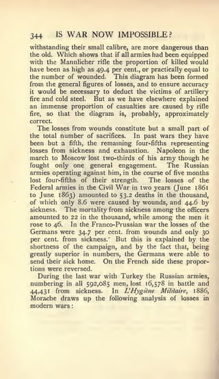 :




344        IS   WAR NOW            IMPOSSIBLE?
withstanding their small calibre, are more dangerous than
the old. Which shows that if all armies had been equipped
with the Mannlicher rifle the proportion of killed would
have been as high as 49.4 per cent., or practically equal to
the number of wounded.      This diagram has been formed
from the general figures of losses, and to ensure accuracy
it would be necessary to deduct the victims of artillery

fire and cold steel. But as we have elsewhere explained
an immense proportion of casualties are caused by rifle
fire, so that the diagram is, probably, approximately
correct.
   The losses from wounds constitute but a small part of
the total number of sacrifices.   In past wars they have
been but a fifth, the remaming four-fifths representing
losses from sickness and exhaustion.     Napoleon in the
march to Moscow lost two-thirds of his army though he
fought only one general engagement.         The Russian
armies operating against him, in the course of five months
lost four-fifths of their strength.    The losses of the
Federal armies in the Civil War in two years (June 1861
to June 1863) amounted to 53.2 deaths in the thousand,
of which only 8.6 were caused by wounds, and 44.6 by
sickness.   The mortality from sickness among the officers
amounted to 22 in the thousand, while among the men it
rose to 46.   In the Franco-Prussian war the losses of the
Germans were 34.7 per cent, from wounds and only 30
per cent, from sickness.    But this is explained by the
shortness of the campaign, and by the fact that, being
greatly superior in numbers, the Germans were able to
send their sick home. On the French side these propor-
tions were reversed.
   During the last war with Turkey the Russian armies,
numbering       in all   592,085 men, lost 16,578 in battle and
44,431     from       sickness.   In   LHygkne   Militaire,  1886,
Morache draws up the following analysis             of   losses in
modern wars
 
