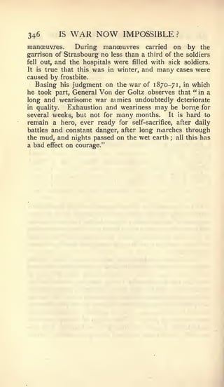 346       IS   WAR NOW        IMPOSSIBLE          ?


manoeuvres.     During manoeuvres carried on by the
garrison of Strasbourg no less than a third of the soldiers
fell out, and the hospitals were filled with sick soldiers.
It is true that this was in winter, and many cases were
caused by frostbite.
   Basing his judgment on the war of 1870-71, in which
he took part, General Von der Goltz observes that " in a
long and wearisome war aimies undoubtedly deteriorate
in quality.  Exhaustion and weariness may be borne for
several weeks, but not for many months.     It is hard to
remain a hero, ever ready for self-sacrifice, after daily
battles and constant danger, after long marches through
the mud, and nights passed on the wet earth all this has
                                              ;



a bad effect on courage."
 