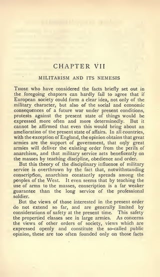 CHAPTER            VII
            MILITARISM AND ITS NEMESIS

Those who have considered the        facts briefly set out in
the foregoing chapters can hardly fail to agree that if
European society could form a clear idea, not only of the
military character, but also of the social and economic
consequences of a future war under present conditions,
protests against the present state of things would be
expressed more often and more determinedly. But it
cannot be affirmed that even this would bring about an
amelioration of the present state of affairs. In all countries,
with the exception of England, the opinion obtains that great
armies are the support of government, that only great
armies will deliver the existing order from the perils of
anarchism, and that military service acts beneficently on
the masses by teaching discipline, obedience and order.
   But this theory of the disciplinary influence of military
service is overthrown by the fact that, notwithstanding
conscription, anarchism constantly spreads among the
peoples of the West.    It even seems that by teaching the
use of arms to the masses, conscription is a far weaker
guarantee than the long service of the professional
soldier.
  But the views of those interested in the present order
do not extend so far, and are generally limited by
considerations of safety at the present time. This safety
the propertied classes see in large armies. As concerns
the views of other orders of society, views which are
expressed openly and constitute the so-called public
opinion, these are too often founded only on those facts
 