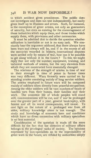 348           IS   WAR NOW    IMPOSSIBLE        ?

to  which accident gives prominence. The public does
not investigate and does not test independently, but easily
gives itself up to illusions and errors. Such, for instance,
is the conception of great armies, not only as guarantors
of security, but even as existing for the encouragement of
those industries which equip them, and those trades which
supply them, with provisions and other necessaries.
   It must be admitted that to decide the question whether
militarism is inevitable or not is no easy task.    We  con-
stantly hear the argument adduced, that there always have
been wars and always will be, and if in the course of all
the centuries recorded in history, international disputes
were settled only by means of war, how can it be possible
to get along without it in the future ?   To this we might
reply that not only the number, equipment, training, and
technical methods of armies, but the very elements from
which they are constructed have essentially changed.
   The relations of the strength of armies in time of war
to their strength in time of peace in former times
was very different. Wars formerly were carried on by
standing armies consisting mainly of long service soldiers.
The armies employed in future wars will be composed
mainly of soldiers taken directly from peaceful occupations.
Among the older soldiers will be vast numbers of heads of
families torn from their homes, their families and their
work. The economic life of whole peoples will stand
still, communications will be cut, and if war be prolonged

over the greater part of a year, general bankruptcy, with
famine and all its worst consequences, will ensue. To
cast light on the nature of a prolonged war from all
sides, military knowledge alone is not enough.          The
study and knowledge of economic laws and conditions
which have no direct connection with military specialism
is   no   less essential.
   Consideration of the question is made all the more
difficult by the fact that the direction of military affairs
belongs to the privileged ranks of society. The opinions
expressed by non-specialists as to the improbability of
j?reat wars in the future, are refuted by authorities simply
 