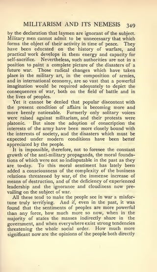 MILITARISM AND              ITS   NEMESIS        349
by the declaration that laymen are ignorant of the subject.
Military men cannot admit to be unnecessary that which
forms the object of their activity in time of peace. They
have been educated on the history of warfare, and
practical work develops in them energy and capacity for
self-sacrifice.  Nevertheless, such authorities are not in a
position to paint a complete picture of the disasters of a
future war.     Those radical changes which have taken
place in the military art, in the composition of armies,
and in international economy, are so vast that a powerful
imagination would be required adequately to depict the
consequences of war, both on the field of battle and in
the lives of peoples.
  Yet    it cannot be denied that popular discontent with

the   present condition of affairs is becoming more and
more keenly noticeable. Formerly only solitary voices
were raised against militarism, and their protests were
platonic.     But since the adoption of conscription the
interests of the army have been more closely bound with
the interests of society, and the disasters which must be
expected under modern conditions have been better
appreciated by the people.
   It is impossible, therefore, not to foresee the constant
growth of the anti-military propaganda, the moral founda-
tions of which were not so indisputable in the past as they
are to-day.     To this moral sentiment has lately been
added a consciousness of the complexity of the business
relations threatened by war, of the immense increase of
means of destruction, and of the deficiency of experienced
leadership and the ignorance and cloudiness now pre-
vailing on the subject of war.
   All these tend to make the people see in war a misfor-
tune truly terrifying. And if, even in the past, it was
found that the sentiments of peoples are more powerful
than any force, how much more so now, when in the
majority of states the masses indirectly share in the
government, and when everywhere exist strong tendencies
threatening    the whole social order.    How much more
significant   now arethe opinions of the people both directly
 