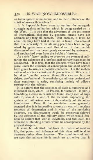 350           15   WAR NOW       IMPOSSIBLE?
as to the system of militarism and in their influence on the
spirit of armies themselves  !



   It     impossible here even to outline the energetic
         is
struggle against militarism which is being carried on in
the West.     It is true that the advocates of the settlement
of international disputes by peaceful means have not
attained any tangible success.       But success, it must be
admitted, they have had if the fact is taken into account
that the necessity of maintaining peace has been recog-
nised by governments, and that dread of the terrible
disasters of war has been openly expressed by statesmen,
and emphasised even from the height of thrones.
   As a chief factor tending to preserve the system of mili-
tarism the existence of a professional military class must be
considered.    It is true, that the changes which have taken
place under the influence of conscription and short service
have given to armies a popular character. On the mobili-
sation of armies a considerable proportion of officers will
be taken from the reserve these officers cannot be con-
                             :


sidered professional. Nevertheless, a military professional
class continues to exist, consisting mainly of officers
serving with the colours.
   It is natural that the existence of such a numerous and
influential class, which —                        —
                            in Prussia, for instance is partly
hereditary, a class  m   which are found many men of high
culture, should be one of the elements supporting the
system of militarism, even independently of its other
foundations.     Even if the conviction were generally
accepted that it is impossible to carry on war with modern
methods of destruction and in view of the inevitable
disasters, yet disarmament would be somewhat delayed
by the existence of the military caste, which would con-
tinue to declare that war is inevitable, and that even the
decrease of standing armies would be accompanied by the
greatest dangers.
    It must be admitted that from the nature of modern
life, the power and influence of this class will tend to

decrease rather than increase. The conditions of war
are such that military life is much less attractive than it
 