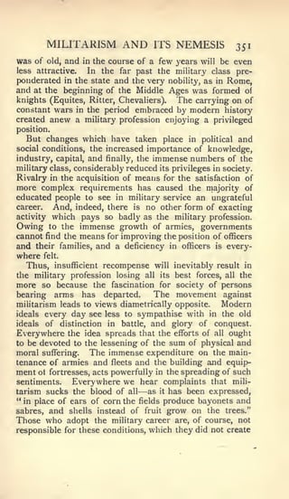MILITARISM             AND       ITS   NEMESIS       351
was of   old,   and   in the course of   a few years will be even
less attractive.  In the far past the military class pre-
ponderated in the state and the very nobility, as in Rome,
and at the beginning of the Middle Ages was formed of
knights (Equites, Ritter, Chevaliers). The carrying on of
constant wars in the period embraced by modern history
created anew a mihtary profession enjoying a privileged
position.
  But changes which have taken place               in political and
social conditions, the increased         importance of knowledge,
industry, capital, and finally, the immense numbers of the
military class, considerably reduced its privileges in society.
Rivalry in the acquisition of means for the satisfaction of
more complex requirements has caused the majority of
educated people to see in military service an ungrateful
career.   And, indeed, there is no other form of exacting
activity which pays so badly as the military profession.
Owing to the immense growth of armies, governments
cannot find the means for improving the position of officers
and their families, and a deficiency in officers is every-
where felt.
  Thus, insufficient recompense     will inevitably result in
the military profession losing all its best forces, all the
more so because the fascination for society of persons
bearing arms has departed.         The movement against
militarism leads to views diametrically opposite.    Modern
ideals every day see less to sympathise with in the old
ideals of distinction in battle, and glory of conquest.
Everywhere the idea spreads that the efforts of all ought
to be devoted to the lessening of the sum of physical and
moral suffering. The immense expenditure on the main-
tenance of armies and fleets and the building and equip-
ment ot fortresses, acts powerfully in the spreading of such
sentiments.   Everywhere we hear complaints that mili-
                                    —
tarism sucks the blood of all as it has been expressed,
" in place of ears of corn the fields produce bayonets and
sabres, and shells instead of fruit grow on the trees."
Those who adopt the military career are, of course, not
responsible for these conditions, which they did not create
 
