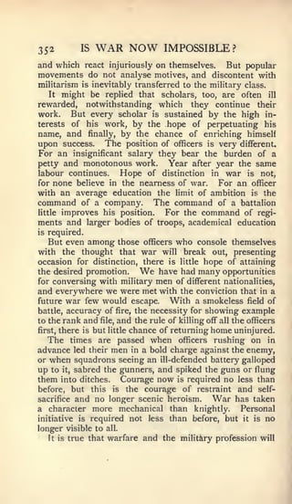 352          IS   WAR NOW           IMPOSSIBLE?
and which react injuriously on themselves. But popular
movements do not analyse motives, and discontent with
militarism   is   inevitably transferred to the military class.
      might be replied that scholars, too, are often ill
     It
rewarded, notwithstanding which they continue their
work. But every scholar is sustained by the high in-
terests of his work, by the hope of perpetuating his
name, and finally, by the chance of enriching himself
upon success. The position of officers is very different.
For an insignificant salary they bear the burden of a
petty and monotonous work.    Year after year the same
labour continues.        Hope   of distinction   in   war   is   not,
for  none believe in the nearness of war. For an officer
with an average education the limit of ambition is the
command of a company. The command of a battalion
little improves his position.  For the command of regi-
ments and larger bodies of troops, academical education
is   required.
   But even among those officers who console themselves
with the thought that war will break out, presenting
occasion for distinction, there is little hope of attaining
the desired promotion.        We  have had many opportunities
for conversing with military men of different nationalities,
and everywhere we were met with the conviction that in a
future war few would escape.         With a smokeless field of
battle, accuracy of fire, the necessity for showing example
to the rank and file, and the rule of killing off all the officers
first, there is but little chance of returning home uninjured.
   The times are passed when officers rushing on in
advance led their men in a bold charge against the enemy,
or when squadrons seeing an ill-defended battery galloped
up to it, sabred the gunners, and spiked the guns or flung
them into ditches. Courage now is required no less than
before, but this is the courage of restraint and self-
sacrifice and no longer scenic heroism.         War has taken
a character more mechanical than knightly.              Personal
initiative is required not less than before, but it is no
longer visible to all.
    It is true that warfare and the military profession will
 