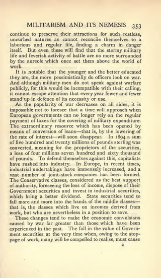 —


       MILITARISM          AND     ITS   NEMESIS        ^53
continue to preserve their attractions for such restless,
uncurbed natures as cannot reconcile themselves to a
laborious and regular lite, finding a charm in danger
itself.  But even these will find that the stormy military
life and feverish activity of battle are no more surrounded
by the aureole which once set them above the world of
work.
   It is .notable that the younger and the better educated
they are, the more pessimistically do officers look on war.
And although military men do not speak against warfare
publicly, for this would be incompatible with their calling,
it cannot escape attention that every year fewer and fewer

stand'up in defence of its necessity or use.
   As the popularity of war decreases on all sides, it is
impossible not to foresee that a time will approach when
European governments can no longer rely on the regular
payment of taxes for the covering of military expenditure.
The extraordinary resource which has been opened by
                              —
means of conversion of loans that is, by the lowering of
                   —
the rate of interest will soon disappear.     In 1894 a sum
of five hundred and twenty millions of pounds sterling was
converted, meaning for the proprietors of the securities,
a loss of four millions seven hundred and sixty thousand
of pounds.    To defend themselves against this, capitalists
have rushed into industry. In Europe, in recent times,
industrial undertakings have immensely increased, and a
vast number of joint-stock companies has been formed.
The Conservative classes, considered as the best support
of authority, foreseeing the loss of income, dispose of their
Government securities and invest in industrial securities,
which bring a better dividend. State securities tend to
fall more and more into the hands of the middle classes
that is, the classes which live on incomes derived from
work, but who are nevertheless in a position to save.
  These changes tend to make the economic convulsions
caused by war far greater than those which have been
experienced in the past. The fall in the value of Govern-
ment securities at the very time when, owing to the stop-
page of work, many will be compelled to realise, must cause
                                                   z
 