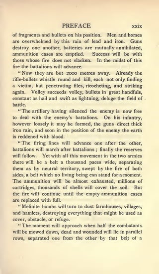 PREFACE                                    xxix

of fragments and bullets on his position. Men and horses
are overwhelmed by this rain of lead and iron. Guns
destroy one another, batteries are mutually annihilated,
ammunition cases are emptied.      Success will be with
those whose fire does not slacken.   In the midst of this
fire     the battalions will advance.
     "   Now    they are but 2000 metres away.                    Already the
rifle-bullets whistle         round and       kill,   each not only finding
a victim, but penetrating            files,    ricocheting,      and striking
again.        Volley succeeds volley, bullets              in great handfuls,
constant as hail and swift as lightning, deluge the                       field    of
battle.
     "The      artillery   having silenced the enemy              is   now    free
to deal with         the enemy's      battalions.           On   his infantry,
however loosely it may be formed, the guns direct thick
iron rain, and soon in the position of the enemy the earth
is   reddened with blood.
     "The               will advance one after the other,
               firing lines
battalions will march after battalions finally the reserves
                                                      ;


will follow.   Yet with all this movement in the two armies
there will be a belt a thousand paces wide, separating
them as by neutral territory, swept by the fire of both
sides, a belt which no living being can stand for a moment.
The ammunition will be almost exhausted, millions of
cartridges, thousands of shells will cover the soil.    But
the fire will continue until the empty ammunition cases
are replaced with          full.

     " Melinite     bombs     will turn to    dust farmhouses, villages,
and hamlets, destroying everything that might be used as
cover, obstacle, or refuge.
   " The moment will approach                 when        half the combatants
will     be   mowed down, dead and wounded                  will lie in parallel
rows, separated one from the other by that                             belt   of   a
 