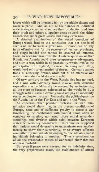 354       IS   WAR NOW          IMPOSSIBLE?
losses which will be intensely felt by the middle classes and
cause a panic. And, as out of the number of industrial
undertakings some must reduce their production and lose
their profit and others altogether cease to work, the richer
classes will suffer great losses and many even ruin.
  A   detailed examination of the vexed questions of
Europe would lead to the conclusion that not one is of
such a nature to cause a great war. France has no ally
in an offensive war for the recovery of her lost provinces,
and single-handed she cannot be assured of success.
From an offensive war over the Eastern question neither
Russia nor Austria could draw compensatory advantages,
and such a war, which   in all probability   would involve the
participation of England, France, Germany and Italy,
would lead only to exhaustion of forces. Germany cannot
think of attacking France, while out of an offensive war
with Russia she could draw no profit.
   Of new territory in the West, Russia also has no need,
and a war with Germany would involve such immense
expenditure as could hardly be covered by an indemnity,
all the more so because, exhausted as she would be by a
struggle with Russia, Germany could not pay an indemnity
corresponding to the case. Generally, the political question
for Russia lies in the Far East and not in the West.
   As concerns other possible pretexts for war, exa-
mination would show that, in the present conditions of
Europe, none are of sufficient gravity to cause a war
threatening the combatants with mutual annihilation or
complete exhaustion, nor need those moral misunder-
standings and rivalries which exist between European
states be seriously considered.    It cannot be supposed

that nations would determine to exterminate one another
merely to show their superiority, or to avenge offences
committed by individuals belonging to one nation against
individuals belonging to another.    Thus a consideration
of all the reasonable causes of war would show that not
one was probable.
   But even if peace were assured for an indefinite time,
the very preparations made, the maintenance of armed
 