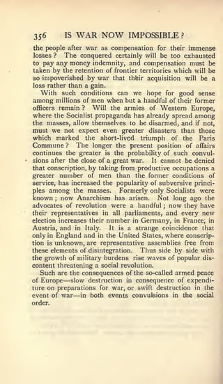 356          IS   WAR NOW            IMPOSSIBLE   ?


the people after war as compensation for their  immense
losses ?   The conquered certainly will be too exhausted
to   pay any money indemnity, and compensation must be
taken by the retention of frontier territories which will be
so impoverished by war that thbir acquisition will be a
loss rather than a gain.
   With such conditions can we hope for good sense
among millions of men when but a handful of their former
officers remain ?   Will the armies of Western Europe,
where the Socialist propaganda has already spread among
the masses, allow themselves to be disarmed, and if not,
must we not expect even greater disasters than those
which marked the short-lived triumph of the Paris
Commune ? The longer the present position of affairs
continues the greater is the probability of such convul-
sions after the close of a great war.  It cannot be denied
that conscription, by taking from productive occupations a
greater number of men than the former conditions of
service, has increased the popularity of subversive princi-
ples among the masses.       Formerly only Socialists were
known now Anarchism has arisen. Not long ago the
         ;


advocates of revolution were a handful ; now they have
their representatives in all parliaments, and every new
election increases their   number in Germany, in France, in
Austria, and in Italy.     It   a strange coincidence that
                                is
only in England and in the United States, where conscrip-
tion is unknown, are representative assemblies free from
these elements of disintegration.    Thus side by side with
the growth of military burdens rise waves of popular dis-
content threatening a social revolution.
   Such are the consequences of the so-called armed peace
of Europe    —
            slow destruction in consequence of expendi-
ture on preparations for war, or swift destruction in the
                  —
event of war in both events convulsions in the social
order.
 