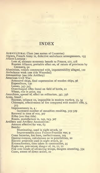 :   :          :




                                           INDEX
Agricultural              Class (see       names of Countries)
Algiers,    French Army            ambulance arrangements, 155
                                  in,     defective
Alsace-Lorraine       :


    Loss of, ultimate economic benefit to France, 277, 278
    Russian Alliance, probable effect on, of return of provinces by
      Germany, 90
Aluminium, vessels constructed with, impenetrability alleged, 102
Ambulance work (see title Wounded)
Ammunition (see title Artillery)
American Civil War
    Armoured ships, final supersession                    of   wooden   ships,   96
    Expenditure, 130
    Losses, 343-345
    Overcharged rifles found on field of battle, 21
    Wheat, rise in price, 295
Anarchism, spread of, eflfect on militarism, 347, 356
Arms, Small
    Bayonet, reliance on, impossible in modem warfare, 33, 34
    Chassepot, effectiveness of fire compared with modern rifle,                      5,
      323
     Improvements           in,   4   :



         Increased number of casualties resulting, 319-329
     Renewal in time of war, 307
    Rifles (see that title)
     Russia, manufacture        in, 242, 243, 307
Artillery   and    Artillery Ammunition               :


    Amount        effective for war, 63
    Bombs
            Illuminating, used in night attack, 52
            Improvements since Franco-Prussian war, 9
     Coast batteries,fire from, ineffectiveness, 104
    Destruciiveness, calculations as to possibilities, 20
    Electric projectile used in night attack, 52
    Entrenchments, time taken in construction, 45
    Explosion, premature, danger of, 20, 21, 22
    Fire over heads of advancing t<-oops, dangers attending, 334
    Gases, extent of direct action, 22
 