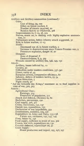 :           ;




358                                              INDEX
Artillery  and            Artillery   ammunition {continued)       :


       Guns       :



                 Cost of firing, 99, 100
                 Effect       on future warfare, 8
                 Number
                    of rounds required, 20
           Russian factory at Obukovsk, 308
       Improvements in, 7-19, 38, 329
       Nerves, strain on, in dealing with highly explosive ammuni-
         tion, 21
       Preliminary action, before infantry attack suggested, 32
       Role in future warfare, 17-23
       Shells         :



                 Decreased use   of, in future warfare, 9
                 Increase in destructiveness since Franco- Prussian war, 9
                 Premature explosion, danger of, 20
      Shrapnel
                 Area of dispersal,          8
                 Destructiveness,           8, 9,   329
      Wounds caused by                    artillery fire, 148, 149, 152
Attack   :


      Artillery, losses inflicted by, 10
      Cavalry, 50
      Difficulties under modern conditions,                   337-340
      Direct, rarity of, 45
      European armies, comparative efficiency, 62
       Infantry, defects of modern tactics, 25-34
      Loose formation, 5
      Night attack, 50
"   Auf der Schwelle des Kriegs," statement as to food supplies           in
  time of war, 302, 303
Austria      :



      Agricultural Class
          Earnings, 314
          Proportion of population, 317
      Attack and defence, efficiency in, 62
      Bachelors, percentage, 290
      Coal supply, 306, 307
      Crime, convictions, 232, 237
      Danish war, expenditure, 130
      Declaration of war improbable, 354
      Drunkenness, statistics, 229, 230
      Expenditure on Army and Navy, 133-138
          Future war, estimates, 142, 143, 144
                                                                               ,

      Fires, losses by, 192                                                    ^
      Food supply, sufficient in event of war, 302
      France, war with, expenditure on, 130
      Frontier defences, expenditure on, 57
      Grain Supply              :



                 Home         production and import, 295, 296, 297
 