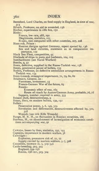 : :




36o                                         INDEX
Beresford, Lord Charles, on food supply in England, in time of war,
  313
Bilroth, Professor,on aid to wounded, 156
Bircher, experiments in rifle fire, 152
Births    :



     France, low rate, 288, 292
    Illegitimate, statistics, 225
    Russia, rate compared with other countries, 207, 208
Bismarck, Prince              :


    Russian designs against Germany, report spread by, 136
    Sea and land victories, statement as to comparative        im-
      portance, 122
Black Sea Fleet, composition, 95
Blockade of ships in ports and harbours, 104, 105
Bombardment               (see    Naval Warfare)
Bombs, 9, 52
Boots, defective, supplied in the Russo-Turkish war, 158
Bones, penetrative power of   bullets, 153
Botkin, Professor, on defective ambulance arrangements in Russo-
  Turkish war, 154
Brest- Litousk, strategical importance, 71, 79, 80, 82
Brialmont, General, on               :



     Fortresses, investment, 55
     Franco-German War of the future, 65
    Russia
        Economic effect of war, 163
        Route of attack by Austro-German Army, probable,     76, 78
    Sappers, number required in army, 333
Brisant shell, destructiveness, 9
Bruns, Herr, on modern bullets, 150, 151
Bullets       :


     Penetrative power, 3, 6, 149, 319
     Revolution and deformation, destructiveness affected by, 322,
                  328
    Wounds               (see title Rifle   Wounds)
Bunge, M. N. H., on fluctuation in Russian securities, 166
Burdeau, M., on abandonment of investigation of economic condi-
  tions       accompanying war, 91


Canada,   losses by fires, statistics, 192, 193
Captains, importance in modern warfare, 38
Cartridges
     Explosion, premature risk of, 21, 22
     Supply carried by modern soldiers, 5-7, 328
Casualties, increase in, 5, 319-346
Cattle-breeding, 303, 304
    England, 254-256
    Russia, 198-201,303, 304
 