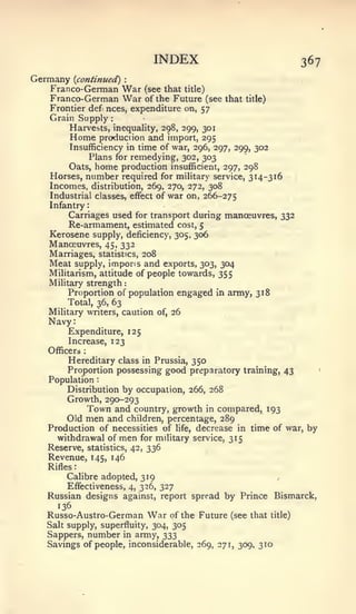 :       :           :




                                      INDEX                                       367
Germany     {continued)         :


   Franco-German                War (see that title)
   Franco-German                War of the Future (see   that   title)
   Frontier defi nces, expenditure on, 57
   Grain Supply             :


        Harvests, inequality, 298, 299, 301
        Home production and import, 295
        Insufficiency in time of war, 296, 297, 299, 302
             Plans for remedying, 302, 303
        Oats, home production insufficient, 297, 298
   Horses, number required for military service, 314-316
   Incomes, distribution, 269, 270, 272, 308
   Industrial classes, effect of war on, 266-275
   Infantry
        Carriages used for transport during manoeuvres, 332
        Re-armament, estimated cost, 5
   Kerosene supply, deficiency, 305, 306
   Manoeuvres, 45, 332
   Marriages, statistics, 208
   Meat supply, impons and exports, 303, 304
   Militarism, attitude of people towards, 355
   Military strength
        Proportion of population engaged in army, 318
       Total, 36, 63
   Military writers, caution of, 26
   Navy:
        Expenditure, 125
        Increase, 123
   Officers     :


        Hereditary class in Prussia, 350
       Proportion possessing good preparatory training, 43                          '




   Population           :



       Distribution by occupation, 266, 268
       Growth, 290-293
            Town and country, growth in compared, 193
       Old men and children, percentage, 289
   Production of necessities of life, decrease in time of war, by
     withdrawal of men for military service, 315
   Reserve, statistics, 42, 336
   Revenue, 145, 146
   Rifles
       Calibre adopted, 319
      Effectiveness, 4, 326, 327
  Russian designs against, report spread by Prince Bismarck,
     136
  Russo-Austro-German                War   of the Future (see that       title)
  Salt supply, superfluity, 304, 305
  Sappers, number in army, 333
  Savings of people, inconsiderable, 269, 271, 309, 310
 