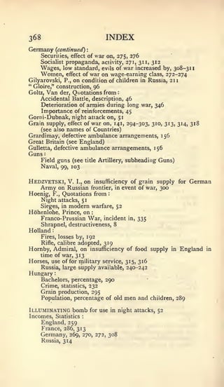 :   : :                  :




368                                   INDEX
Germany      {continued)    :


     Securities, effect of war on, 275, 276
     Socialist propaganda, activity, 271, 311, 312
     Wages, low standard, evils of war increased by, 308-311
     Women, effect of war on wage-earning class, 272-274
Gilyarovski, P., on condition of children in Russia, 211
" Gloire," construction, 96
Goltz, Van der. Quotations from:
     Accidental Battle, description, 46
    Deterioration of armies during long war, 346
    Importance of reinforcements, 45
Gorni-Dubnak, night attack on, 51
Grain supply, effect of war on, 141, 294-303, 310, 313, 314, 318
    (see also names of Countries)
Grardimay, defective ambulance arrangements, 156
Great Britain (see England)
GuUetta, defective ambulance arrangements,                   1   56
Guns
      Field guns (see       title Artillery,   subheading Guns)
      Naval, 99, 103


Hedzvetski, V.        I., on insufficiency of grain supply for              German
    Army on        Russian frontier, in event of war, 300
Hoenig, F.,      Quotations from       :



    Night attacks, 51
      Sieges, in   modern       warfare, 52
Hohenlohe, Prince, on
    Franco- Prussian War, incident              in,   335
      Shrapnel, destructiveness, 8
Holland
    Fires, losses by, 192
    Rifle, calibre adopted, 319
Hornby, Admiral, on insufficiency of food supply in                    England   in
    time of war, 313
Horses, use of for military service, 315, 316
    Russia, large supply available, 240-242
Hungary
      Bachelors, percentage, 290
      Crime, statistics, 232
      Grain production, 295
      Population, percentage of old            men and      children, 289

Illuminating bomb               for use in night attacks, 52
Incomes, Statistics     :


    England, 259
    France, 286, 313
    Germany,       269, 270, 272, 308
      Russia, 314
 