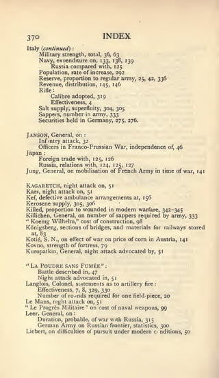 : :                    1




370                                          INDEX
Italy {continued)
     Military strength, total, 36, 63
     Navy, exoenditure on, 133, 138, 139
          Russia compared with, 125
     Population, rate of increase, 292
     Reserve, proportion to regular army, 25, 42, 336
     Revenue, distribution, 145, 146
     Rifle:
                Calibre adopted, 319
               Effectiveness, 4
          Salt supply, superfluity, 304, 305
          Sappers,     number        in   army, 333
          Securities held in         Germany,         275, 276.


Janson, General, on              :



          Inf intry attack, 32
          Officers in Franco- Prussian                War, independence          of,   46
Japan       :


          Foreign trade with, 125, 126
          Russia, relations with, 124, 125, 127
Jung, General, on mobilisation of French                          Army   in    time of war, 141


Kagaretch,    night attack on, 5
Kars, night attack on, 51
Kef, defective ambulance arrangements                        at,   156
Kerosene supply, 305, 306
Killed, proportion to wounded in modern warfare, 342-345
Killichen, General, on number of sappers required by army, 333
''
   Koenig Wilhelm," cost of construction, 98
Konigsberg, sections of bridges, and materials for railways stored
    at,   83
                         war on price of corn in Austria, 141
Koti^, S. N., on effect of
Kovno, strength of fortress, 79
Kuropatkin, General, night attack advocated by, 51

"   La Poudre sans Fum6e "                    :


     Battle described in, 47
     Night attack advocated in, 51
Langlois, Colonel, statements as to artillery fire                       :


    Effectiveness, 7, 8, 329, 330
    Number of ro.inds required for one field-piece, 20
Le Mans, night attack on, 51
" Le Progr^s Militaire" on cost of naval weapons,
                                                   99
Leer, General, on
    Duration, probable, of war with Russia, 315
      German Army on Russian                      frontier, statistics,       300
Liebert,        on   difficulties ot pursuit          under modern       C'   nditions, 50
 