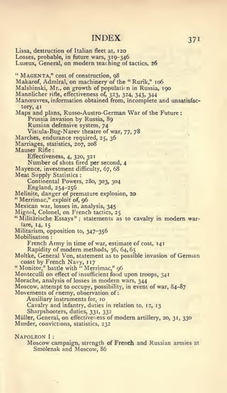 :                                     :




                                               INDEX                                       371
Lissa, destruction of Italian fleet at, 120
Losses, probable, in future wars, 319-346
Luzeux, General, on modern teaching of tactics, 26

" Magenta," cost of construction, 98
Makarof, Admiral, on machinery of the " Rurik," 106
Malshinski, Mr., on growth of populatiin in Russia, 190
Mannlicher rifle, effectiveness of, 323, 324, 343, 344
Manoeuvres, information obtained from, incomplete and unsatisfac-
    tory, 41
Maps and       plans,      Russo-Austro-German                   War   of the Future   :

      Prussia invasion by Russia, 89
      Russian defensive system, 74
      Vistula- Bug-Narev theatre of war, ^^, 78
Marches, endurance required,                      25,   36
Marriages,statistics, 207, 208
Mauser     Rifle
      Effectiveness, 4, 320, 321
      Number of shots fired per second, 4
Mayence, investment             difficulty, 67,          68
Meat Supply            Statistics       :


      Continental Powers, 280, 303, 304
     England, 254-256
Melinite,danger of premature explosion, 20
" Merrimac," exploit of, 96
Mexican war, losses in, analysis, 345
Mignol, Colonel, on French tactics, 25
"Militarische Essays" statements as to cavalry
                                    ;                                       in   modem     war-
    fare, 14, 15
Militarism, opposition to, 347-356
Mobilisation       :


     French Army in time of war, estimate of cost, 141
     Rapidity of modem methods, 36, 64, 65
Moltke, General V^on, statement as to possible invasion of German
   coast by French Navy, 1 17
" Monitor," battle with " Merrimac," 96
MontecuUi on effect of insufficient food upon troops, 341
Morache, analysis of losses in modern wars, 344
Moscow, attempt to occupy, possibility, in event of war, 84-87
Movements of enemy, observation of
     Auxiliary instruments for, 10
     Cavalry and infantry, duties in relation to, 12, 13
     Sharpshooters, duties, 331, 332
Miiller, General, on effectiveness of modem artillery, 20, 31, 330
Murder, convictions, statistics, 232

Napoleon I             :


   Moscow campaign,                         strength of French and Russian armies at
         Smolensk and Moscow, 86
 