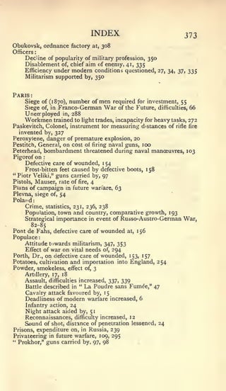 :   :




                                          INDEX                 373
Obukovsk, ordnance factory                 at,   308
Officers
    Decline of popularity of military profession, 350
    Disablement of, chief aim of enemy, 41, 335
    Efficiency undermodern conditions questioned, 27, 34, 37, 335
    Militarism supported by, 350


Paris   :


     Siege of (1870), number of men required for investment, 55
     Siege of, in Franco-German War of the Future, difficulties, 66
     Unerr ployed in, 288
     Workmen trained to light trades, incapacity for heavy tasks, 272
Paskevitch, Colonel, instrument lor measuring distances of rifle fire
   invented by, 327
Peroxylene, danger of premature explosion, 20
Pestitch, General, on cost of firing naval guns, 100
Peterhead, bombardment threatened during naval manoeuvres, 103
Pigorof on          :


     Defective care of wounded, 1 54
     Frost-bitten feet caused by defective boots, 158
" Piotr Veliki," guns carried by, 97
Pistols, Mauser, rate of fire, 4
Plans of campaign               m
                       future wan'are, 63
Plevna, siege of, 54
Poland:
    Crime,              statistics, 231, 236,    238
    Population, town and country, comparative growth, 193
    Strategical importance in event of Russo-Austro- German War,
        82-85
Pont de Fahs, defective care of wounded at, 1 56
Populace
    Attitude towards militarism, 347, 353
     Effect of war on vital needs of, 294
Forth, Dr., on defective care of wounded, 153, 157
Potatoes, cultivation and importation into England, 254
Powder, smokeless, effect of, 3
    Artillery, 17, 18
     Assault, difficulties increased, 337, 339
     Battle described in " La Poudre sans Fumde," 47
     Cavalry attack favoured by, 15
     Deadliness of modern warfare increased, 6
     Infantry action, 24
     Night attack aided by, 51
     Reconnaissances, difficulty increased, 12
     Sound of shot, distance of penetration lessened, 24
Prisons, expenditure on, in Russia, 239
Privateering in future warfare, 109, 295
" Prokhor," guns carried by, 97, 98
 