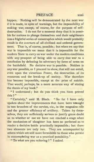 PREFACE                             xxxi

happen.        Nothing    will    be demonstrated by the next war
if it is   made,   in spite of warnings, but the impossibility of
making war, except, of course, for the purpose of self-
destruction.    I do not for a moment deny that it is possi-

ble for nations to plunge themselves and their neighbours
into a frightful series of catastrophes which would probably
result in the overturn of all civilised and ordered govern-
ment. That is, of course, possible but when we say that
                                             ;



war is impossible we mean that it is impossible for the
modern State to carry on war under the modern conditions
with any prospect of being able to carry that war to a
conclusion by defeating its adversary by force of arms on
the battlefield.    No decisive war is possible. Neither is
any war possible, as I proceed to show, that will not entail,
even upon the victorious Power, the destruction of its
resources and the break-up of society.         War therefore
has become impossible, except at the price of suicide.
That would, perhaps, be a more accurate way of stating
the thesis of      my   book."
   "I understand; but do you think you have proved
           "
this ?
   " Certainly," said M. Bloch.     " So far I have only

spoken about the improvements that have been wrought
in two branches of the service, viz., in the magazine rifle
and the greater efficiency of artillery. Taken by them-
selves, they are sufficiently serious to justify grave           doubt
as to whether or not             we have   not reached a stage   when
the   mechanism of slaughter has been so perfected as               to
render a decisive battle practically impossible         ;   but these
two elements are only two. They are accompanied by
others which are still more formidable to those who persist
in contemplating war as a practical possibility."
   " To what are you referring ? " I asked.
 