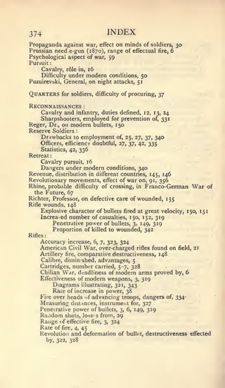 :   :
             :




374                                INDEX
Propaganda against war, effect on minds of soldiers, 30
Prussian need e-gun (1870), range of effectual fire, 6
Psychological aspect of war, 59
Pursuit
     Cavalry, role in, 16
     Difficulty under modern conditions, 50
Puzuirevijki, General, on night attacks, 51


Quarters         for soldiers, difficulty of procuring, 37

Reconnaissances           :


    Cavalry and infantry, duties defined, 12,           13,    24
    Sharpshooters, employed for prevention              of,   331
Reger, Dr., on modem bullets, 150
Reserve Soldiers      :



     Drawbacks    to employment of, 25, 27, 37, 340
     Officers, efficiency doubtful, 27, yj^ 42, 335
    Statistics, 42, 336
Retreat
    Cavalry pursuit, 16
    Dangers under modern conditions, 340
Revenue, distribution in different countries, 145, 146
Revolutionary movements, effect of war on, 91, 356
Rhine, probable difficulty of crossing, in Franco-German       War of
  the Future, 67
Richter, Professor, on defective care of wounded, 1 55
Rifle wounds, 148
     Explosive character of bullets fired at great velocity, 150, 151
     Increa-ed number of casualties, 150, 152, 319
         Penetrative power of bullets, 3, 149, 319
         Proportion of killed to wounded, 342
Rifles
    Accuracy increase, 6, 7, 323, 324
    American Civil War, over-charged           rifles   found on    field,   21
    Artillery fire, comparative destrucliveness, 148
    Calibre, diminished, advantages, 5
    Cartridges, number carried, 5-7, 328
    Chilian War, deadliness of modern arms proved by, 6
    Effectiveness of modern weapons, 3, 319
         Diagrams illustrating, 32 1, 343
         Rate of increase in power, 38
    Fire over heads of advancing troops, dangers of, 334-
    Measuring distances, instrument for, 327
    Penetrative power of bullets, 3, 6, 149, 319
    Raiidom shots, loss' s from, 29
    Range of effective fire, 3, 324
    Rate of fire, 4, 45
    Revolution and deformation of bullet, destructiveness effected
      by, 322, 328
 