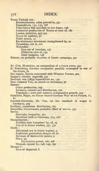 :   :   :                  1




378                                     INDEX
Russo- Turkish war          :


      Entrenchments, value proved    in, 332
      Expenditure, 131, 132, 168
      Frost-bitten feet ascribed to wet boots, 158
      Industrial production of Russia at time of, 182
      Losses, statistics, 343-345
      Nerve of soldiers, 52
      Night attack, 51
      Revolutionary movement strengthened by, 91
      Torpedoes, use in, 10
      Wounded          :



         Cast out of trenches, 1 57
         Defective care of, 1 54
         Steel weapons, 148
Riistow, on probable duration of future campaign, 341



St. Cyr, Marshal, on composition of a brave army, 340
St. Petersburg, German occupation possibly attempted in   war of
  the future, 84
Salt supply, Russia contrasted with Western Powers, 304
Sappets, number required, 333
Sardinia, war (1859) expenditure on, 130
Saur, General Von, on attack on fortresses, 56
Saxony
      Gram  production, 299
     Incomes, amount and distribution, 270
     Population, town and country, comparative growth, 193
Scheibert, Major, on Russo- Austro-German War of the Future,   72,
  82
Schultze-Gavernitz, Dr. Von, on low standard of wages           in
  Germany, 309
Scotland, population distribution, 262
Securities, Government, probable effect of war on, 353
Servia
    Harvests, inequality, 301
    Securities held in Germany, 275, 276
Sharpshooters          :


    Artillery-men hampered by,             18, 19
      Use        of in future warfare, 331, 332
Shells   :



      Decreased use  in future warfare, 9
      Explosion, premature, danger of, 20
      Increase of destructive power, 9
      Navy, 99
                 De:>tructive power, 106, 108
      Wounds caused           by, 148, 149, 152
Shrapn 1
    Area of          dispersal, 8
 