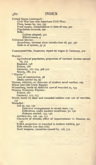 :




38o                                            INDEX
United States {continued)
    Civil War (see title American                  Civil   War)
    Fires, losses by, 192, 193
    Food supply, independence in time of war, 302
    Population increase, 292
    Rifle      :



              Calibre adopted, 319
              Effectiveness, 4
Universal Service               :



    Anarchism, mcrease since introduction                    of, 347,   356
    Defei          ts   of system, 35-37

VARlSCHOEFFEk,                  Inspector, report on wages in     Germany, 310

Wages     :



    Agricultural population, proportion of national income earned
      by, 314
    England, 258
    France, 286
    Germany, 272-274, 308-312
    Russia, 186, 314
"Warrior":
    Cost of construction. 98
    Shells carried by, 99
Werner, Admiral, on character of modem naval warfare, 109
Wheat (see title Grain Supply)
Wissenberg, battle of, defective care of wounded at, 154
Women, Economic                     Position   :



    France, 287
    Germany,              272, 273
Worth, battle            of,   dead and wounded      soldiers cast out of trenches,
  157
Wounded        :



    Aid            152
              to, 147,
         Defective arrangements in recent wars, 1 54
         Difficulties, under modern conditions, 30, 156
         Reforms needed, 152, 156
    Artillery fire, 148, 149, 152
    Character of wounds, effect of improvements in firearms on,
       147
    Killed, proportion to wounded in modern warfare, 342
    Rifle wounds (see that title)
    Steel weapons, casualties caused by, 148, 319
 