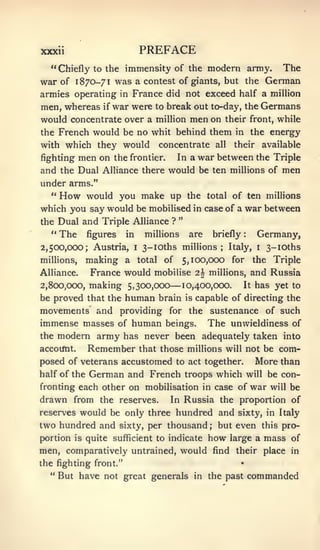 xxxii                       PREFACE
  " Chiefly to the immensity of the modern army. The
war of 1870-71 was a contest of giants, but the German
armies operating in France did not exceed half a million

men, whereas if war were to break out to-day, the Germans
would concentrate over a million men on their front, while
the French would be no whit behind them in the energy
with which they would concentrate all their available
fighting men on the frontier. In a war between the Triple
and the Dual Alliance there would be ten millions of men
under arms."
  " How would you make up the total of ten millions
which you say would be mobilised in case of a war between
                               "
the Dual and Triple Alliance ?
  " The figures in millions are briefly         Germany,  :




2,500,000; Austria,     i   3-ioths millions;      Italy,      i   3-ioths
millions,  making a total of 5,100,000 for the Triple
Alliance.   France would mobilise 2| millions, and Russia
2,800,000,                       —
            making 5,300,000 10,400,000. It has yet to
be proved that the     human   brain   is   capable of directing the
movements and providing for the sustenance of such
immense masses of human beings. The unwieldiness of
the modern army has never been adequately taken into
accoifnt.   Remember that those millions will not be com-
posed of veterans accustomed to act together. More than
half of the German and French troops which will be con-
fronting each other on mobilisation in case of war will be
drawn from the reserves. In Russia the proportion of
reserves would be only three hundred and sixty, in Italy
two hundred and sixty, per thousand but even this pro-
                                               ;


portion is quite sufficient to indicate how large a mass of
men, comparatively untrained, would find their place in
the fighting front."                                  •


  " But have not great generals in the past                   commanded
 