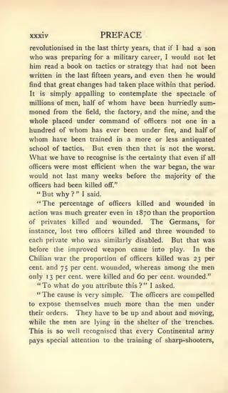 XXXIV                                PREFACE
revolutionised in the last thirty years, that   had a son        if I

who was                                      would not let
                  preparing for a mihtary career,            I

him read a book on tactics or strategy that had not been
written in the last fifteen years, and even then he would
find that great changes had taken place within that period.
It   is     simply appalling to contemplate the spectacle of
millions of men, half of               whom    have been hurriedly sum-
moned from           the     field,   the factory, and the mine, and the
whole placed under command of officers not one in a
hundred of whom has ever been under fire, and half of
whom have been trained in a more or less antiquated
school of tactics.   But even then that is not the worst.
What we have to recognise is the certainty that even if all
officers were most efficient when the war began, the war
would not last many weeks before the majority of the
officers had been killed off."
   " But why ? " I said.

     "The        percentage of officers            killed   and wounded        in
action      was much greater even             in   1870 than the proportion
of       privates  and wounded. The Germans, for
                     killed
instance, lost        two killed and three wounded to
                               officers
each private who was similarly disabled.  But that was
before the improved weapon came into play.      In the
Chilian         war the proportion of
                                officers killed was 23 per
cent,     and 75 per  wounded, whereas among the men
                             cent,
only 13 per cent, were killed and 60 per cent, wounded."
  " To what do you attribute this ? " I asked.
     "   The cause      is   very simple.      The    officers are      compelled
to expose themselves much more than the men under
their orders. They have to be up and about and moving,
while the         men    are lying in the shelter of the trenches.
This       is   so well recognised that every Continental army
pays special attention to the training of sharp-shooters,
 