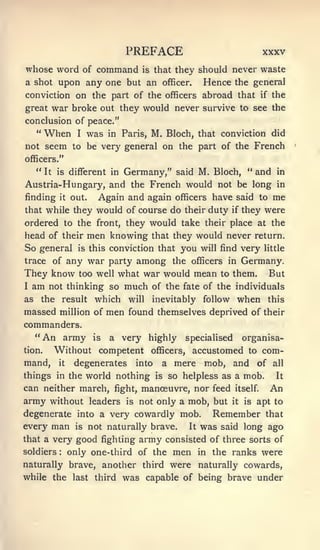PREFACE                                        XXXV
whose word of command                  is    that they should never waste
a shot upon any one but an                     officer.     Hence the general
conviction on the part of the officers abroad that                             if   the
great      war broke out they would never survive to see the
conclusion of peace."
     "   When      I   was   in Paris,      M. Bloch,      that conviction did
not seem to be very general on the part of the French
officers."
   " It is different in Germany," said M. Bloch, " and in
Austria-Hungary, and the French would not be long in
finding it out.   Again and again officers have said to me
that while they         would of course do           their duty if they         were
ordered to the front, they would take their place at the
head of their men knowing that they would never return.
So general is this conviction that you will find very little
trace of any war party among the officers in Germany.
They know too well what war would mean to them. But
I   am    not thinking so        much       of the fate of the individuals
as       the result     which    will       inevitably      follow    when          this
massed million of men found themselves deprived of                              their
commanders.
     "An army           is   a very highly              specialised       organisa-
tion.      Without competent                      to com-
                                            officers,     accustomed
mand,       it    degenerates         into    a mere
                                       mob, and of all
things in the world nothing is so helpless as a mob.    It

can neither march, fight, manoeuvre, nor feed itself. An
army without           leaders   is   not only a mob, but            it   is   apt to
degenerate into a very cowardly mob. Remember that
every man is not naturally brave. It was said long ago
that a very good fighting army consisted of three sorts of
soldiers     :                   men in the ranks were
                 only one-third of the
naturally brave, another third were naturally cowards,
while the last third was capable of being brave under
 
