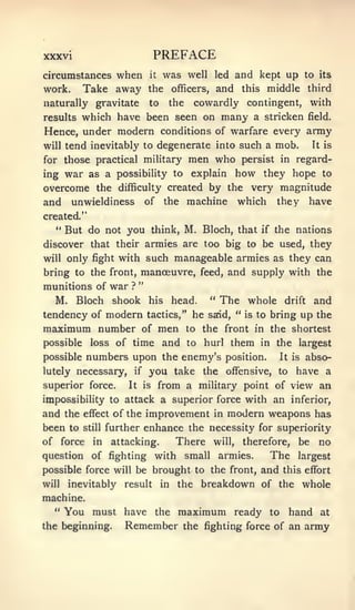 xxxvi                            PREFACE
circumstances   when it was well led and kept up                                to its
work.      Take away the officers, and this middle                               third
naturally gravitate             to    the        cowardly contingent, with
results which have been seen on many a stricken field.
Hence, under modern conditions of warfare every army
will tend inevitably to degenerate into such a mob. It is

for those practical military                 men who         persist in regard-
ing war as a possibility to              they hope to
                                             explain        how
overcome the difficulty created by the very magnitude
and unwieldiness of the machine which they have
created."
   '*
        But do not you think, M. Bloch, that                      if   the nations
discover that their armies are too big to be used, they
will    only fight with such manageable armies as they can
bring to the front, manceuvre, feed, and supply with the
                            "
munitions of war        ?

   M. Bloch shook               his       head.     "   The whole        drift    and
tendency of modern              tactics,"     he   said, " is to bring          up the
maximum number              of    men       to the front in the shortest
possible     loss of time            and     to    hurl    them   in the     largest
possible    numbers upon the enemy's                      position.     It is    abso-
lutely    necessary, if you take the                      offensive,    to   have a
superior force.        It is      from a military point of view an
impossibility to attack a superior force with an inferior,
and the    effect   of the improvement in modern weapons has
been to    still   further enhance the necessity for superiority
of force     in     attacking.            There     will,    therefore,      be    no
question of fighting with                   small       armies.        The   largest
possible force will be brought to the front, and this effort
will    inevitably    result         in    the    breakdown of the whole
machine.
  "     You must have the maximum ready to hand at
the beginning.   Remember the fighting force of an army
 